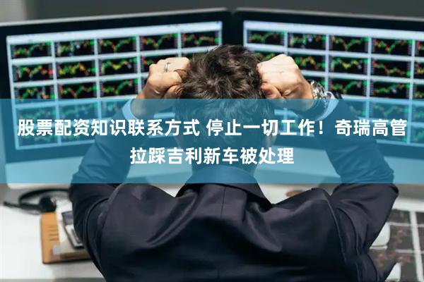 股票配资知识联系方式 停止一切工作！奇瑞高管拉踩吉利新车被处理