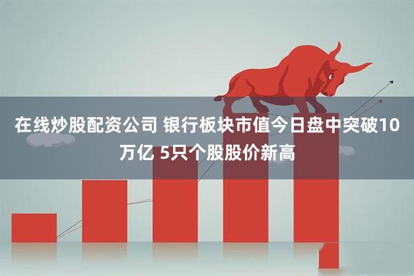 在线炒股配资公司 银行板块市值今日盘中突破10万亿 5只个股股价新高
