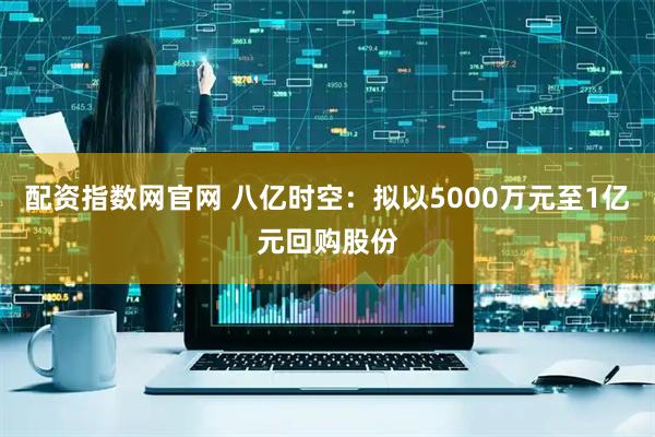 配资指数网官网 八亿时空：拟以5000万元至1亿元回购股份