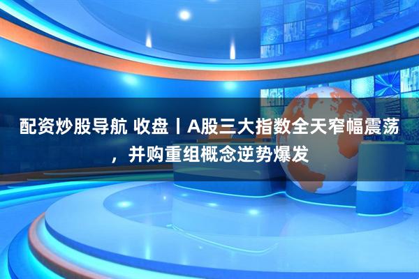 配资炒股导航 收盘丨A股三大指数全天窄幅震荡，并购重组概念逆势爆发