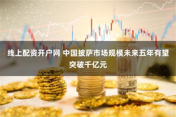 线上配资开户网 中国披萨市场规模未来五年有望突破千亿元