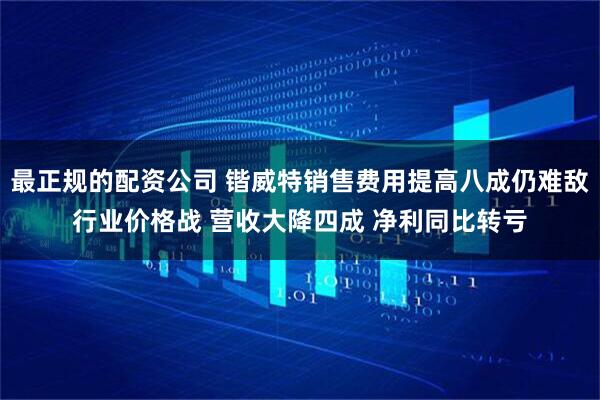 最正规的配资公司 锴威特销售费用提高八成仍难敌行业价格战 营收大降四成 净利同比转亏
