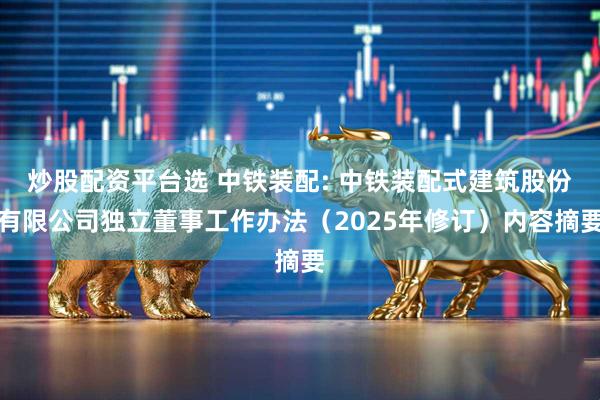 炒股配资平台选 中铁装配: 中铁装配式建筑股份有限公司独立董事工作办法（2025年修订）内容摘要