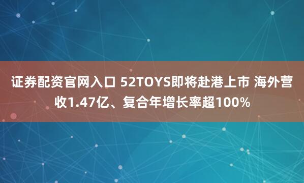 证券配资官网入口 52TOYS即将赴港上市 海外营收1.47亿、复合年增长率超100%
