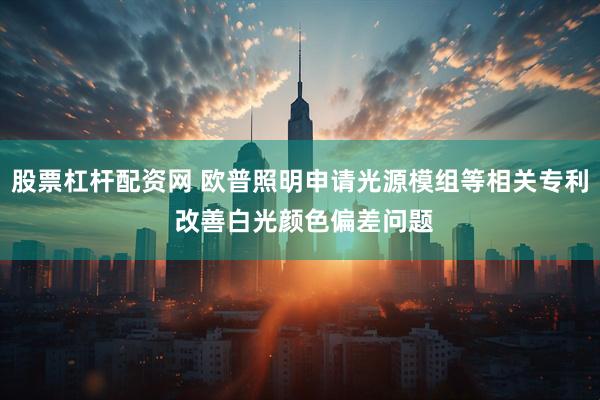 股票杠杆配资网 欧普照明申请光源模组等相关专利 改善白光颜色偏差问题