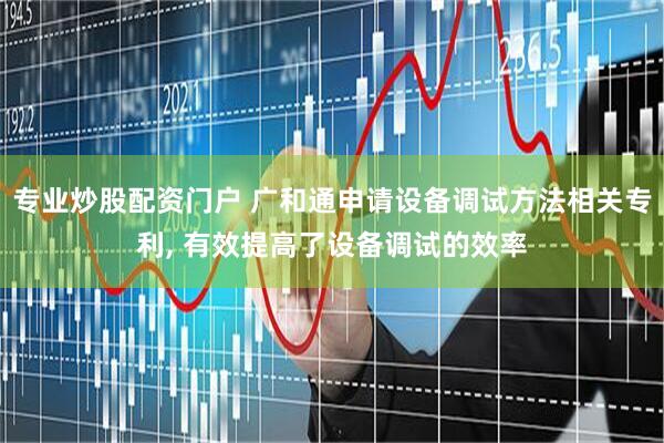专业炒股配资门户 广和通申请设备调试方法相关专利, 有效提高了设备调试的效率