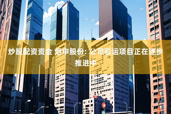 炒股配资资金 炬申股份: 公司驳运项目正在逐步推进中