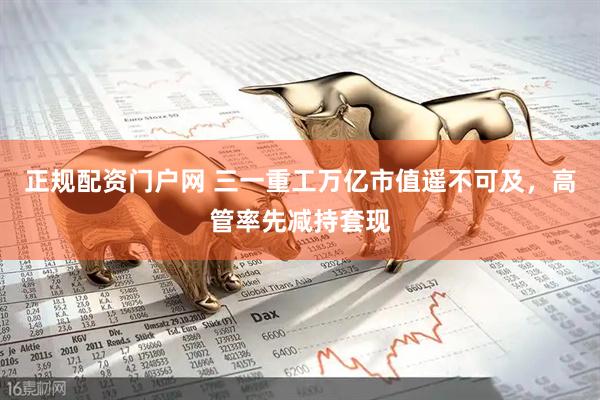 正规配资门户网 三一重工万亿市值遥不可及，高管率先减持套现