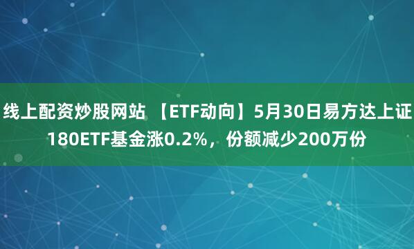 线上配资炒股网站 【ETF动向】5月30日易方达上证180ETF基金涨0.2%，份额减少200万份