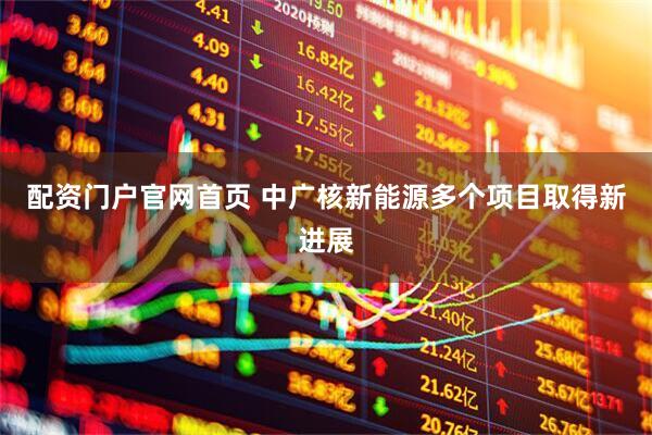 配资门户官网首页 中广核新能源多个项目取得新进展
