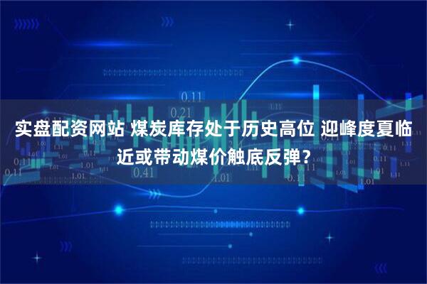 实盘配资网站 煤炭库存处于历史高位 迎峰度夏临近或带动煤价触底反弹？