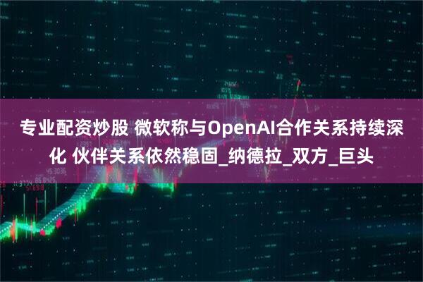 专业配资炒股 微软称与OpenAI合作关系持续深化 伙伴关系依然稳固_纳德拉_双方_巨头