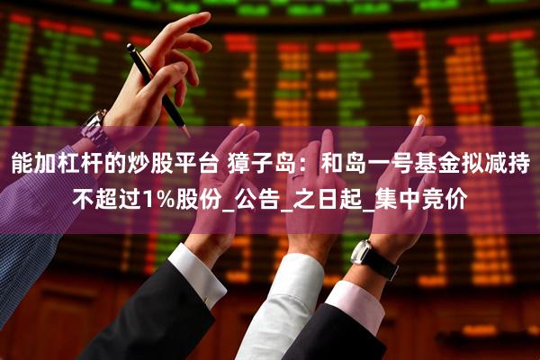 能加杠杆的炒股平台 獐子岛：和岛一号基金拟减持不超过1%股份_公告_之日起_集中竞价