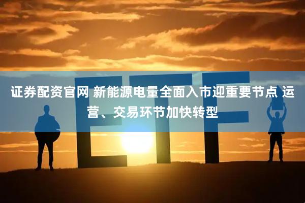 证券配资官网 新能源电量全面入市迎重要节点 运营、交易环节加快转型