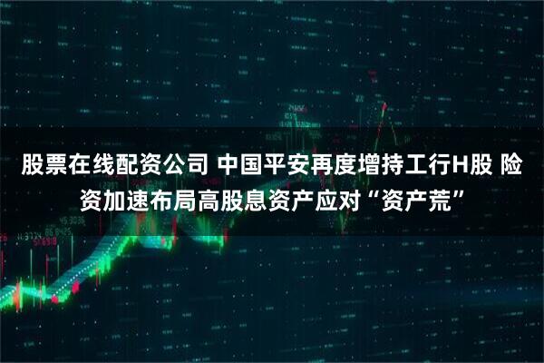 股票在线配资公司 中国平安再度增持工行H股 险资加速布局高股息资产应对“资产荒”