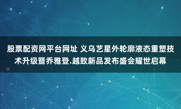 股票配资网平台网址 义乌艺星外轮廓液态重塑技术升级暨乔雅登.越致新品发布盛会耀世启幕