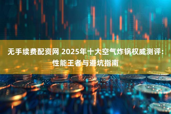 无手续费配资网 2025年十大空气炸锅权威测评:性能王者与避坑指南