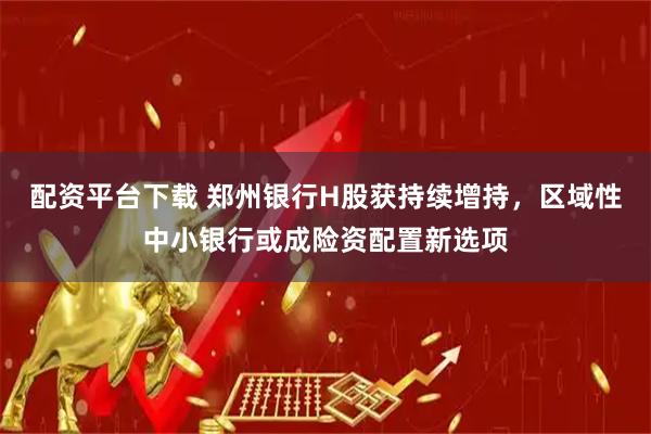 配资平台下载 郑州银行H股获持续增持，区域性中小银行或成险资配置新选项