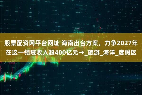 股票配资网平台网址 海南出台方案，力争2027年在这一领域收入超400亿元→_旅游_海洋_度假区