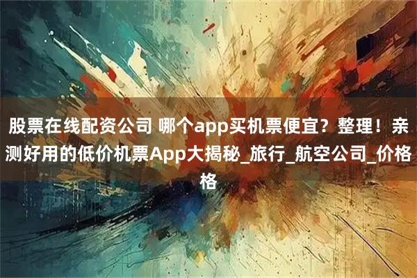 股票在线配资公司 哪个app买机票便宜？整理！亲测好用的低价机票App大揭秘_旅行_航空公司_价格