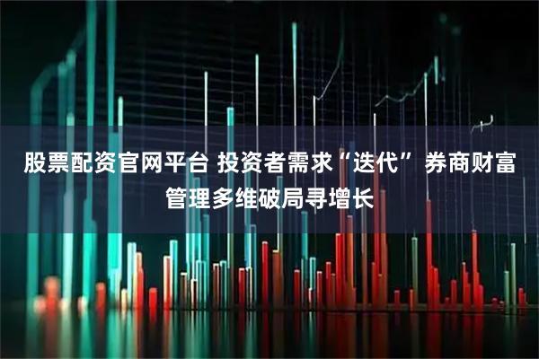 股票配资官网平台 投资者需求“迭代” 券商财富管理多维破局寻增长