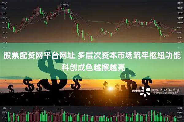 股票配资网平台网址 多层次资本市场筑牢枢纽功能 科创成色越擦越亮