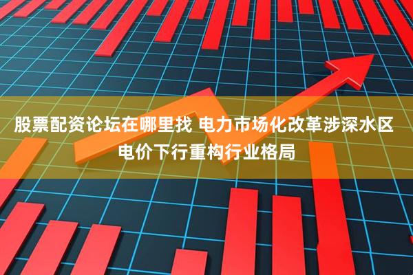 股票配资论坛在哪里找 电力市场化改革涉深水区 电价下行重构行业格局