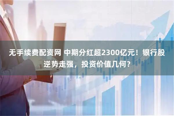无手续费配资网 中期分红超2300亿元！银行股逆势走强，投资价值几何？