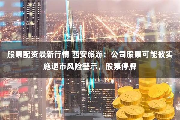 股票配资最新行情 西安旅游：公司股票可能被实施退市风险警示，股票停牌