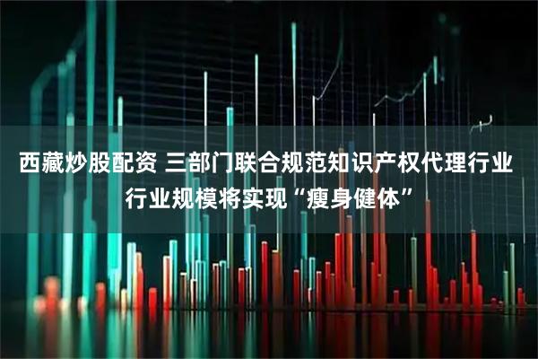 西藏炒股配资 三部门联合规范知识产权代理行业 行业规模将实现“瘦身健体”