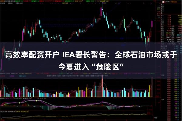 高效率配资开户 IEA署长警告：全球石油市场或于今夏进入“危险区”